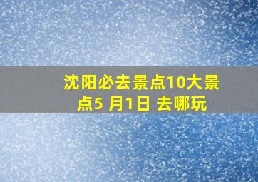 沈阳必去景点10大景点5 月1日 去哪玩